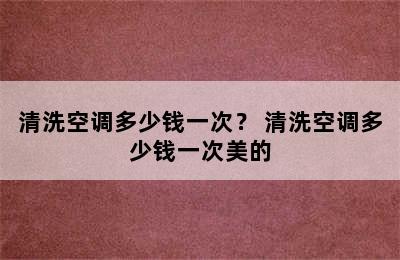 清洗空调多少钱一次？ 清洗空调多少钱一次美的